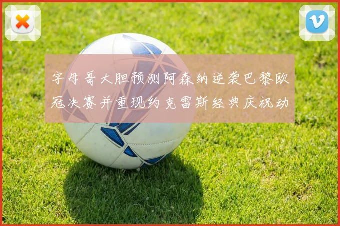 字母哥大胆预测阿森纳逆袭巴黎欧冠决赛并重现约克雷斯经典庆祝动作