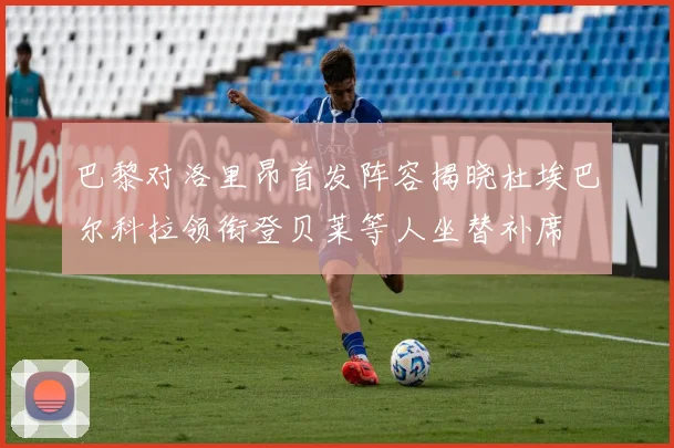 巴黎对洛里昂首发阵容揭晓杜埃巴尔科拉领衔登贝莱等人坐替补席
