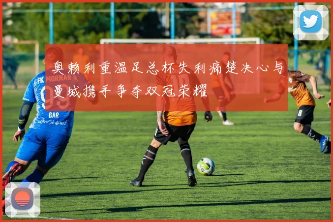 奥赖利重温足总杯失利痛楚决心与曼城携手争夺双冠荣耀