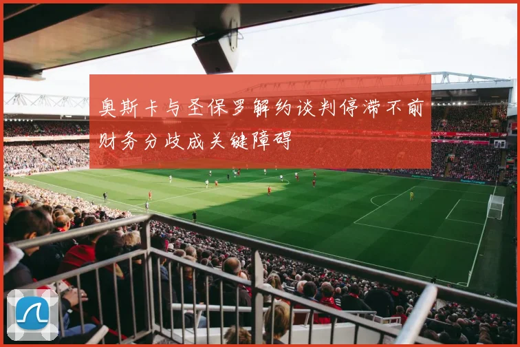 奥斯卡与圣保罗解约谈判停滞不前财务分歧成关键障碍