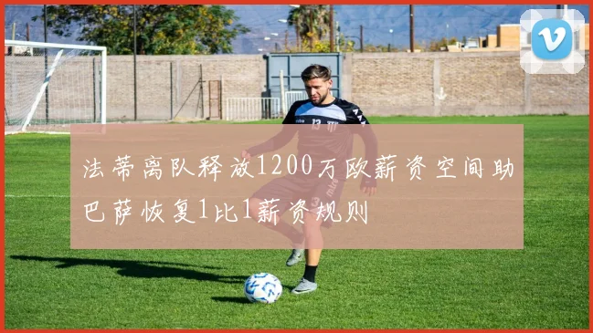 法蒂离队释放1200万欧薪资空间助巴萨恢复1比1薪资规则
