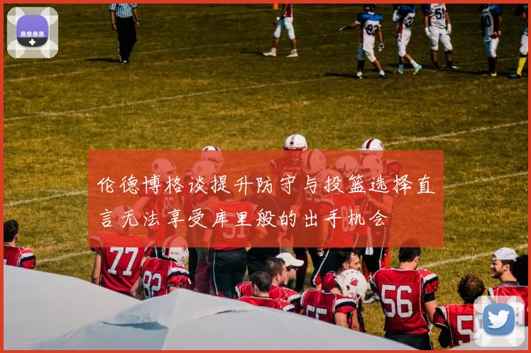 伦德博格谈提升防守与投篮选择直言无法享受库里般的出手机会