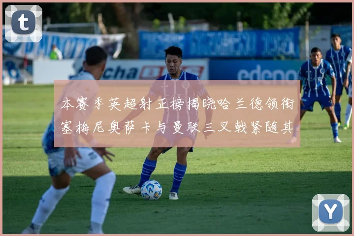 本赛季英超射正榜揭晓哈兰德领衔塞梅尼奥萨卡与曼联三叉戟紧随其后
