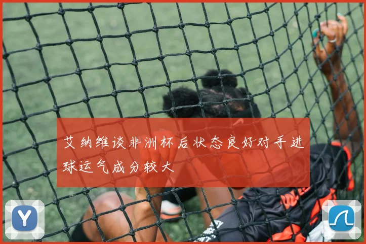 艾纳维谈非洲杯后状态良好对手进球运气成分较大