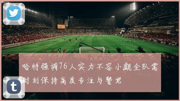 哈特强调76人实力不容小觑全队需时刻保持高度专注与警觉