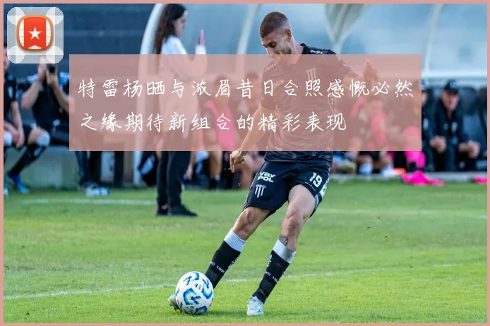 特雷杨晒与浓眉昔日合照感慨必然之缘期待新组合的精彩表现
