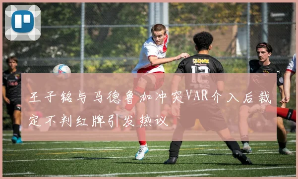 王子铭与马德鲁加冲突VAR介入后裁定不判红牌引发热议