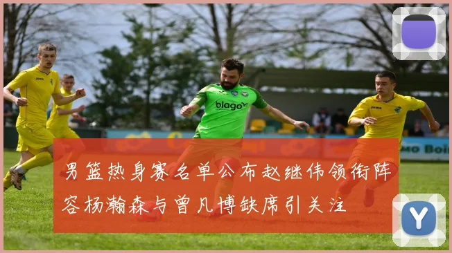 男篮热身赛名单公布赵继伟领衔阵容杨瀚森与曾凡博缺席引关注