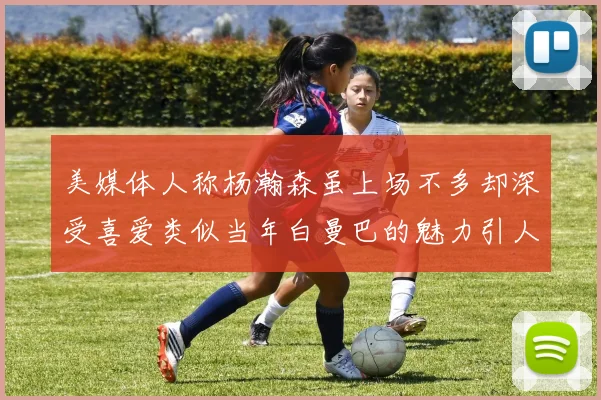 美媒体人称杨瀚森虽上场不多却深受喜爱类似当年白曼巴的魅力引人瞩目
