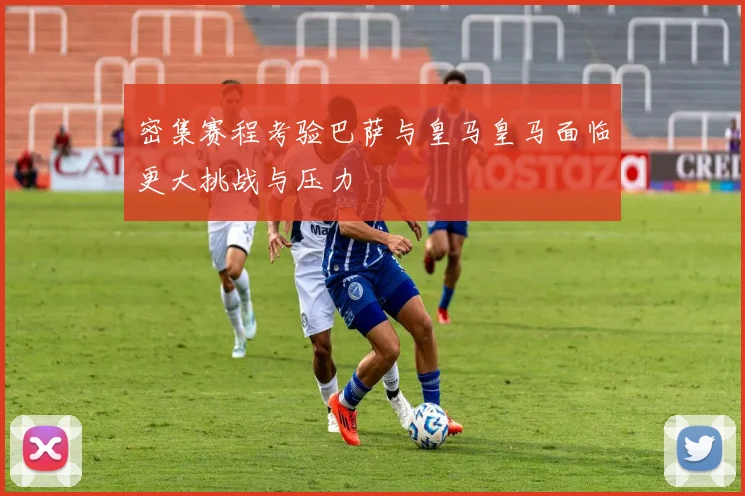 密集赛程考验巴萨与皇马皇马面临更大挑战与压力