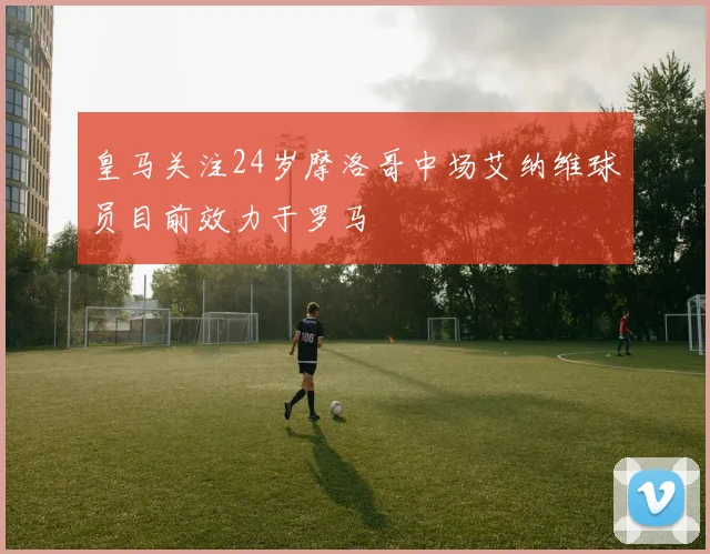 皇马关注24岁摩洛哥中场艾纳维球员目前效力于罗马