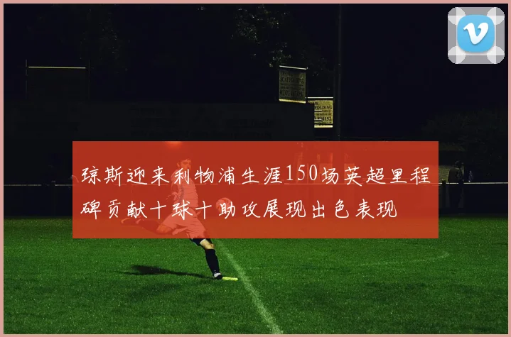 琼斯迎来利物浦生涯150场英超里程碑贡献十球十助攻展现出色表现