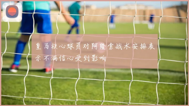 皇马核心球员对阿隆索战术安排表示不满信心受到影响