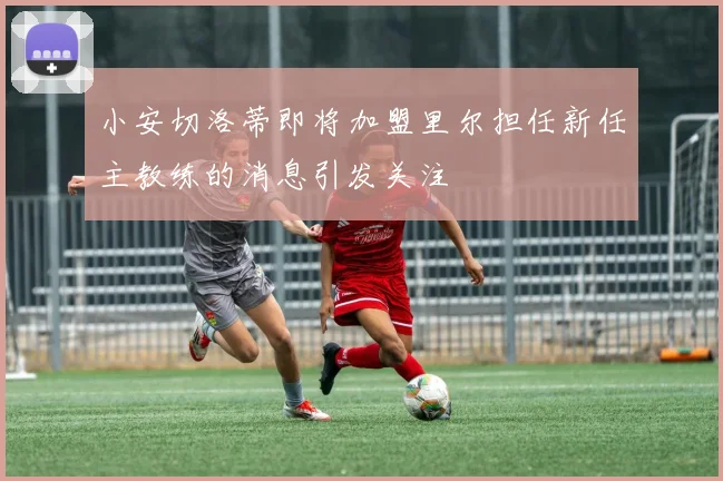 小安切洛蒂即将加盟里尔担任新任主教练的消息引发关注