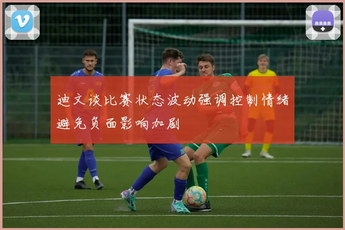 迪文谈比赛状态波动强调控制情绪避免负面影响加剧