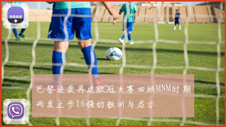 巴黎逆袭再进欧冠决赛回顾MNM时期两度止步16强的教训与启示