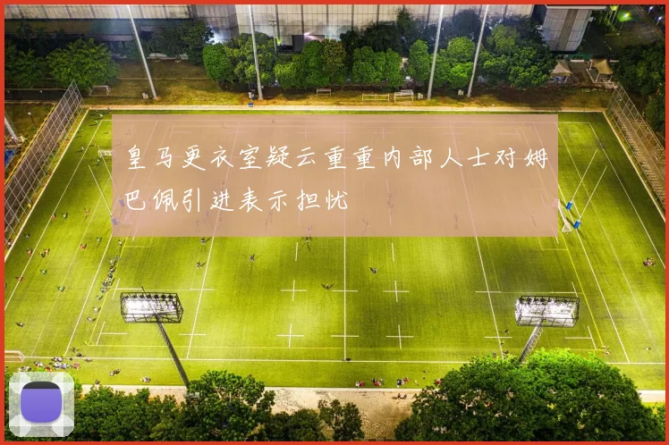 皇马更衣室疑云重重内部人士对姆巴佩引进表示担忧