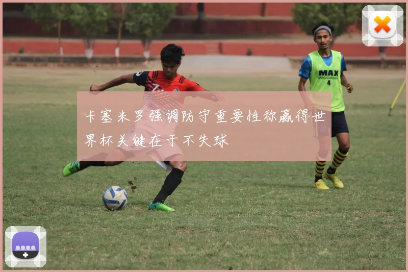 卡塞米罗强调防守重要性称赢得世界杯关键在于不失球