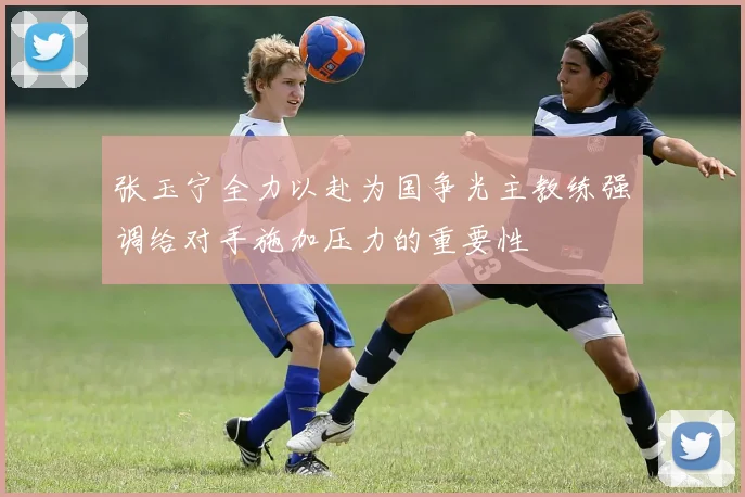 张玉宁全力以赴为国争光主教练强调给对手施加压力的重要性
